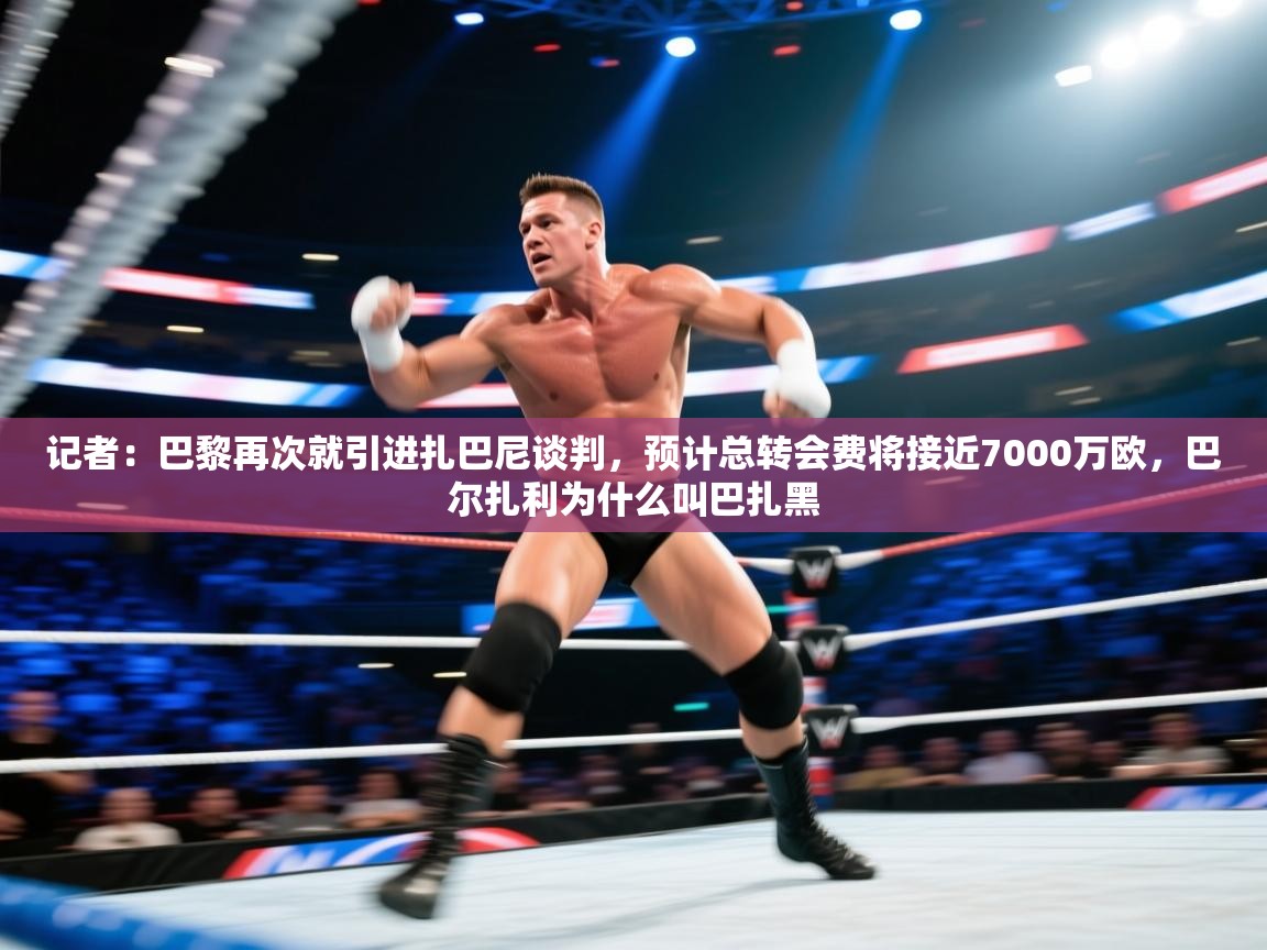 记者:巴黎再次就引进扎巴尼谈判,预计总转会费将接近7000万欧,巴尔扎利为什么叫巴扎黑 第2张