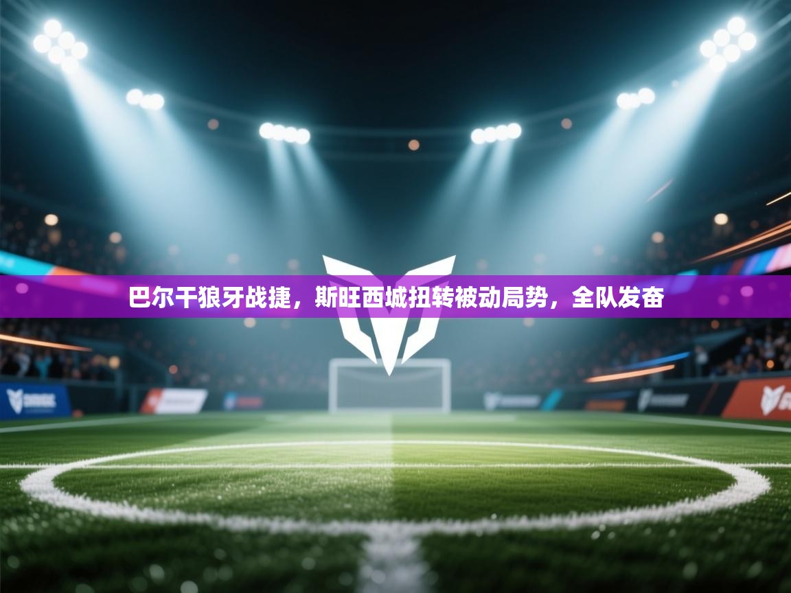 巴尔干狼牙战捷，斯旺西城扭转被动局势，全队发奋  第2张