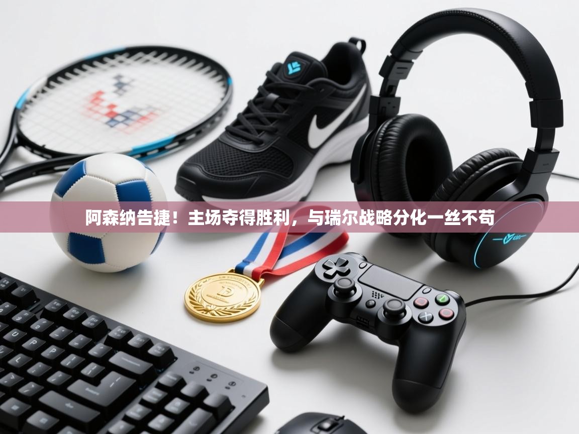 阿森纳告捷！主场夺得胜利，与瑞尔战略分化一丝不苟  第2张